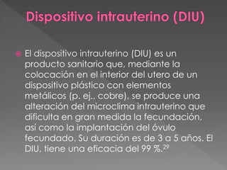  El dispositivo intrauterino (DIU) es un
producto sanitario que, mediante la
colocación en el interior del utero de un
dispositivo plástico con elementos
metálicos (p. ej., cobre), se produce una
alteración del microclima intrauterino que
dificulta en gran medida la fecundación,
así como la implantación del óvulo
fecundado. Su duración es de 3 a 5 años. El
DIU, tiene una eficacia del 99 %.29
 
