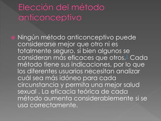  Ningún método anticonceptivo puede
considerarse mejor que otro ni es
totalmente seguro, si bien algunos se
consideran más eficaces que otros.1 Cada
método tiene sus indicaciones, por lo que
los diferentes usuarios necesitan analizar
cuál sea más idóneo para cada
circunstancia y permita una mejor salud
sexual . La eficacia teórica de cada
método aumenta considerablemente si se
usa correctamente.
 