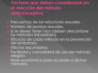  Frecuencia de las relaciones sexuales .
 Número de parejas sexuales.
 Si se desea tener hijos (deben descartarse
los métodos irreversibles).
 Eficacia de cada método en la prevención
del embarazo.
 Efectos secundarios.
 Facilidad y comodidad de uso del método
elegido.
 Nivel económico para acceder a dichos
métodos.
 