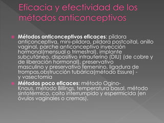  Métodos anticonceptivos eficaces: píldora
anticonceptiva, mini-píldora, píldora postcoital, anillo
vaginal, parche anticonceptivo inyección
hormonal(mensual o trimestral), implante
subcutáneo, dispositivo intrauterino (DIU) (de cobre y
de liberación hormonal), preservativo
masculino y preservativo femenino, ligadura de
trompas,obstrucción tubárica(método Essure) -
y vasectomía
 Métodos poco eficaces: método Ogino-
Knaus, método Billings, temperatura basal, método
sintotérmico, coito interrumpido y espermicida (en
óvulos vaginales o cremas).
 