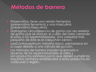  Preservativo: tiene una versión femenina
(preservativo femenino) y una masculina
(preservativo masculino)
 Diafragma: circunferencia de goma con aro exterior
de goma que se sitúa en el cuello del útero cerrando
el paso a los espermatozoides. Una variedad más
pequeña de éste es el capuchón cervicl.
 LeaContraceptivum: tamaño único, permanece en
su lugar debido a una válvula de succión.
 Los métodos de barrera impiden la entrada o
ascenso de los espermatozoides al útero y
son productos sanitarios por lo que deben cumplir los
requisitos sanitarios establecidos a estos productos en
cada país o región.
 