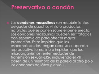  Los condones masculinos son recubrimientos
delgados de caucho, vinilo o productos
naturales que se ponen sobre el pene erecto.
Los condones masculinos pueden ser tratados
con espermicida para ofrecer mayor
protección. Estos impiden que los
espermatozoides tengan acceso al aparato
reproductivo femenino e impiden que los
microorganismos (enfermedades de
transmisión sexual -ETS-, incluyendo el VIH)
pasen de un miembro de la pareja al otro (solo
los condones de látex y vinilo.).
 