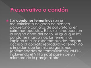  Los condones femeninos son un
recubrimiento delgado de plástico
poliuretano con aros de poliuretano en
extremos opuestos. Estos se introducen en
la vagina antes del coito. Al igual que los
condones masculinos, los femeninos
impiden que los espermatozoides tengan
acceso al aparato reproductivo femenino
e impiden que los microorganismos
(enfermedades de transmisión sexual-ETS-,
incluyendo el VIH o sida) pasen de un
miembro de la pareja al otro.
 