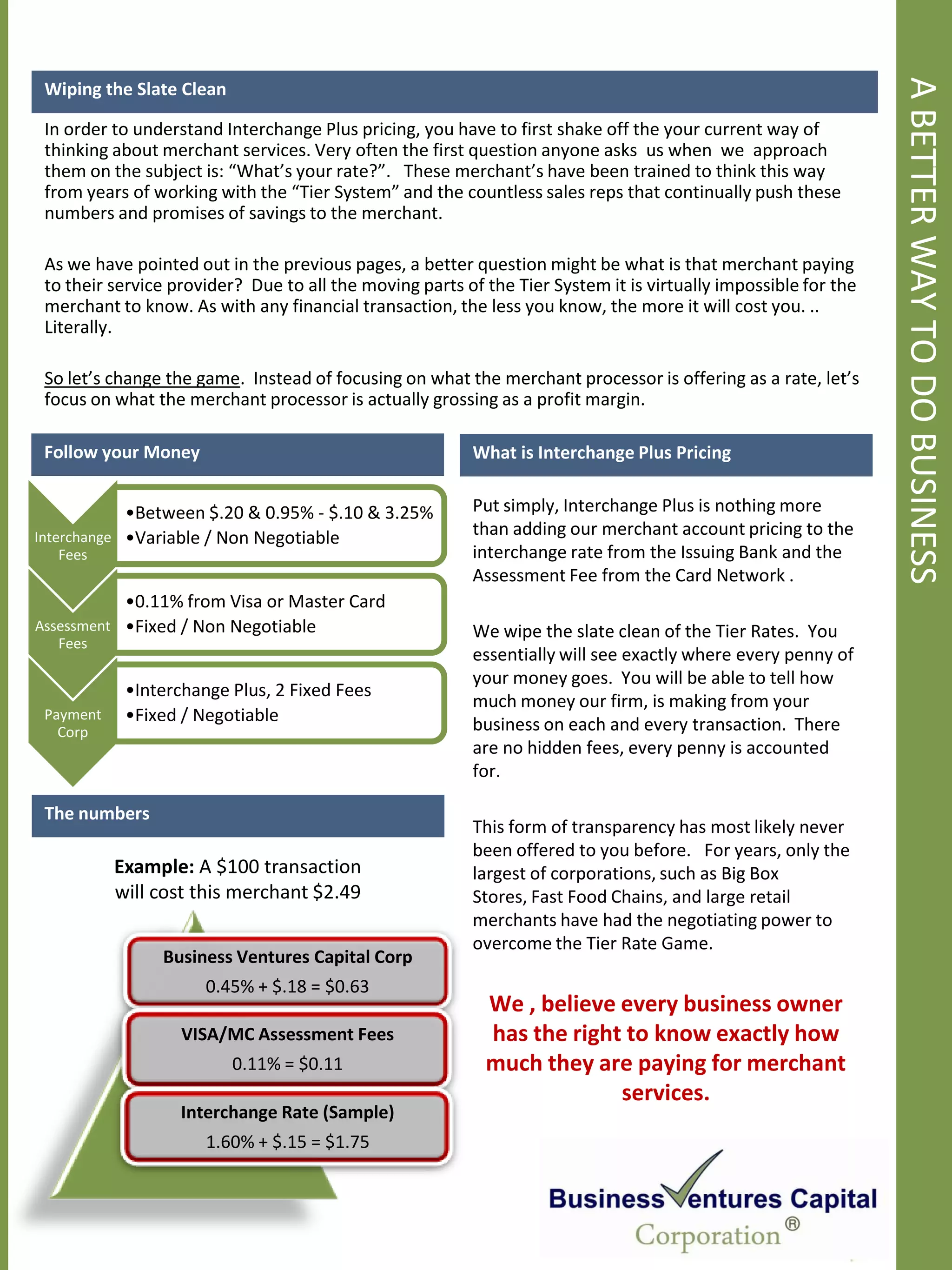 A BETTER WAY TO DO BUSINESS
 Wiping the Slate Clean

 In order to understand Interchange Plus pricing, you have to first shake off the your current way of
 thinking about merchant services. Very often the first question anyone asks us when we approach
 them on the subject is: “What’s your rate?”. These merchant’s have been trained to think this way
 from years of working with the “Tier System” and the countless sales reps that continually push these
 numbers and promises of savings to the merchant.

 As we have pointed out in the previous pages, a better question might be what is that merchant paying
 to their service provider? Due to all the moving parts of the Tier System it is virtually impossible for the
 merchant to know. As with any financial transaction, the less you know, the more it will cost you. ..
 Literally.

 So let’s change the game. Instead of focusing on what the merchant processor is offering as a rate, let’s
 focus on what the merchant processor is actually grossing as a profit margin.

 Follow your Money                                       What is Interchange Plus Pricing


            •Between $.20 & 0.95% - $.10 & 3.25%         Put simply, Interchange Plus is nothing more
Interchange •Variable / Non Negotiable                   than adding our merchant account pricing to the
   Fees                                                  interchange rate from the Issuing Bank and the
                                                         Assessment Fee from the Card Network .
              •0.11% from Visa or Master Card
Assessment    •Fixed / Non Negotiable                    We wipe the slate clean of the Tier Rates. You
   Fees
                                                         essentially will see exactly where every penny of
                                                         your money goes. You will be able to tell how
              •Interchange Plus, 2 Fixed Fees
                                                         much money our firm, is making from your
 Payment      •Fixed / Negotiable                        business on each and every transaction. There
   Corp
                                                         are no hidden fees, every penny is accounted
                                                         for.

 The numbers
                                                         This form of transparency has most likely never
                                                         been offered to you before. For years, only the
             Example: A $100 transaction                 largest of corporations, such as Big Box
             will cost this merchant $2.49               Stores, Fast Food Chains, and large retail
                                                         merchants have had the negotiating power to
                                                         overcome the Tier Rate Game.
                  Business Ventures Capital Corp
                        0.45% + $.18 = $0.63
                                                           We , believe every business owner
                     VISA/MC Assessment Fees               has the right to know exactly how
                           0.11% = $0.11                   much they are paying for merchant
                                                                        services.
                     Interchange Rate (Sample)
                        1.60% + $.15 = $1.75
 