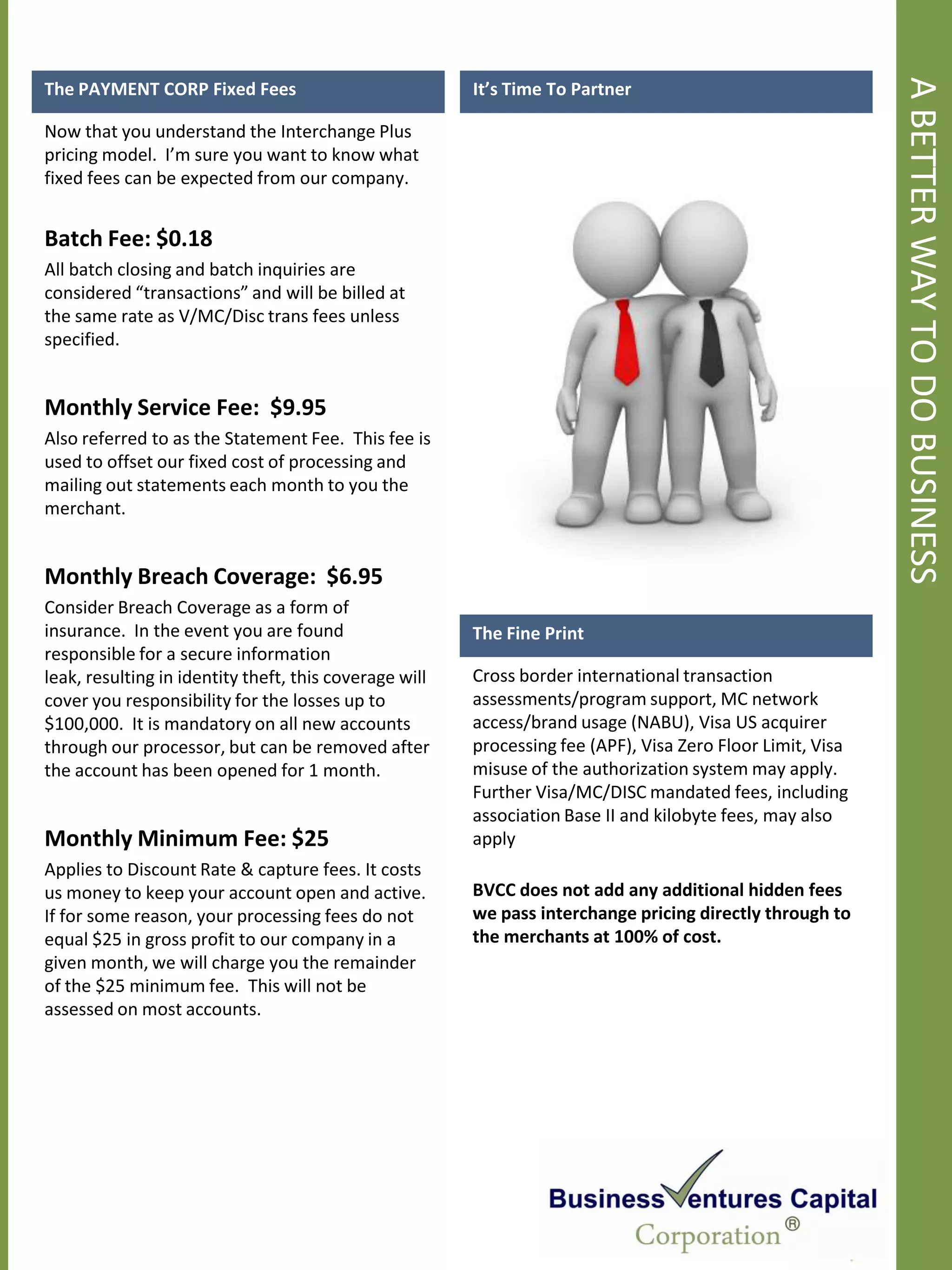 A BETTER WAY TO DO BUSINESS
The PAYMENT CORP Fixed Fees                             It’s Time To Partner

Now that you understand the Interchange Plus
pricing model. I’m sure you want to know what
fixed fees can be expected from our company.


Batch Fee: $0.18
All batch closing and batch inquiries are
considered “transactions” and will be billed at
the same rate as V/MC/Disc trans fees unless
specified.


Monthly Service Fee: $9.95
Also referred to as the Statement Fee. This fee is
used to offset our fixed cost of processing and
mailing out statements each month to you the
merchant.


Monthly Breach Coverage: $6.95
Consider Breach Coverage as a form of
insurance. In the event you are found                   The Fine Print
responsible for a secure information
leak, resulting in identity theft, this coverage will   Cross border international transaction
cover you responsibility for the losses up to           assessments/program support, MC network
$100,000. It is mandatory on all new accounts           access/brand usage (NABU), Visa US acquirer
through our processor, but can be removed after         processing fee (APF), Visa Zero Floor Limit, Visa
the account has been opened for 1 month.                misuse of the authorization system may apply.
                                                        Further Visa/MC/DISC mandated fees, including
                                                        association Base II and kilobyte fees, may also
Monthly Minimum Fee: $25                                apply
Applies to Discount Rate & capture fees. It costs
us money to keep your account open and active.          BVCC does not add any additional hidden fees
If for some reason, your processing fees do not         we pass interchange pricing directly through to
equal $25 in gross profit to our company in a           the merchants at 100% of cost.
given month, we will charge you the remainder
of the $25 minimum fee. This will not be
assessed on most accounts.
 