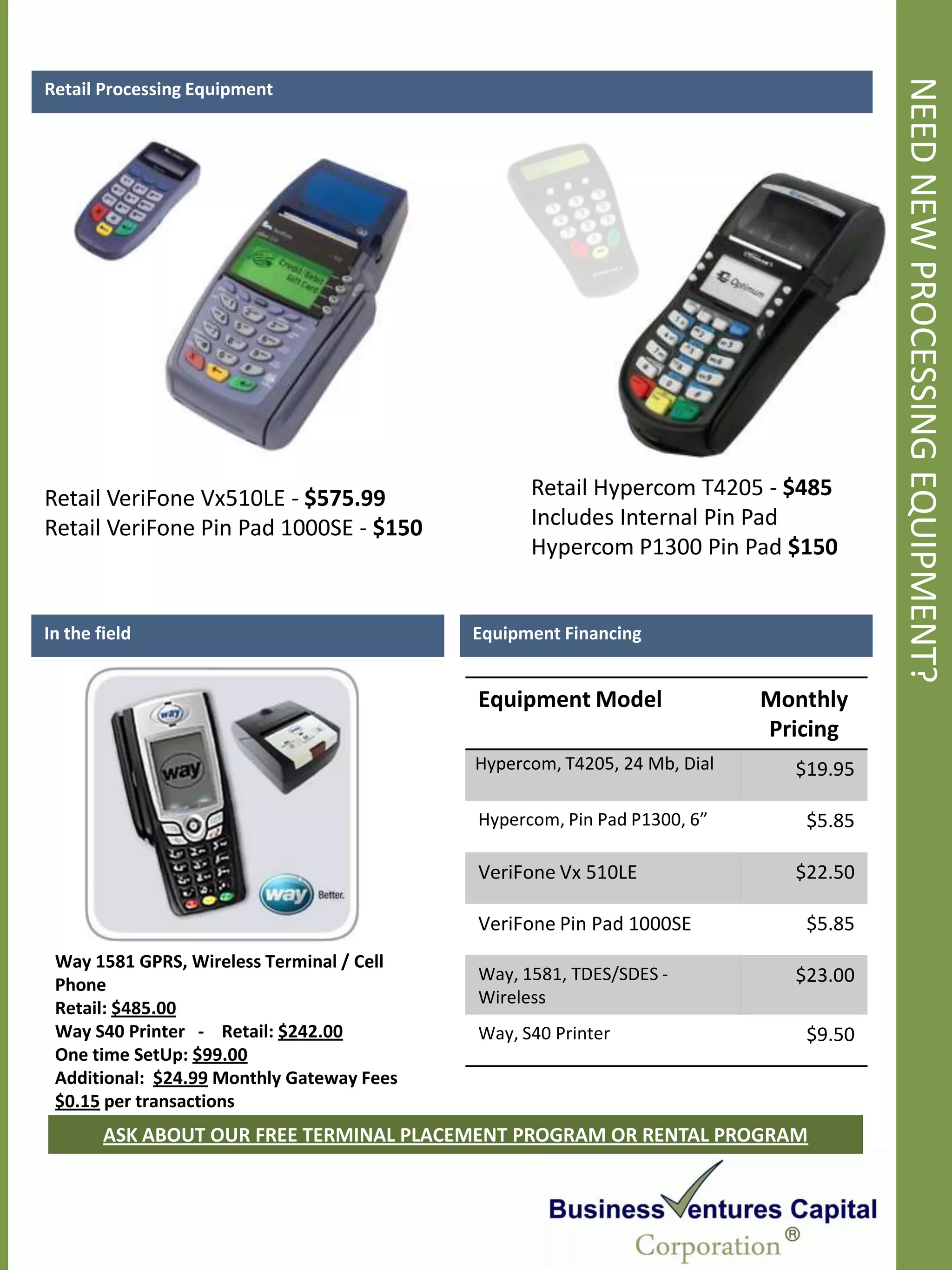 NEED NEW PROCESSING EQUIPMENT?
Retail Processing Equipment




Retail VeriFone Vx510LE - $575.99                Retail Hypercom T4205 - $485
Retail VeriFone Pin Pad 1000SE - $150            Includes Internal Pin Pad
                                                 Hypercom P1300 Pin Pad $150


In the field                               Equipment Financing


                                           Equipment Model                Monthly
                                                                          Pricing
                                           Hypercom, T4205, 24 Mb, Dial     $19.95

                                           Hypercom, Pin Pad P1300, 6”       $5.85

                                           VeriFone Vx 510LE                $22.50

                                           VeriFone Pin Pad 1000SE           $5.85
 Way 1581 GPRS, Wireless Terminal / Cell
                                           Way, 1581, TDES/SDES -           $23.00
 Phone
                                           Wireless
 Retail: $485.00
 Way S40 Printer - Retail: $242.00         Way, S40 Printer                  $9.50
 One time SetUp: $99.00
 Additional: $24.99 Monthly Gateway Fees
 $0.15 per transactions
        ASK ABOUT OUR FREE TERMINAL PLACEMENT PROGRAM OR RENTAL PROGRAM
 