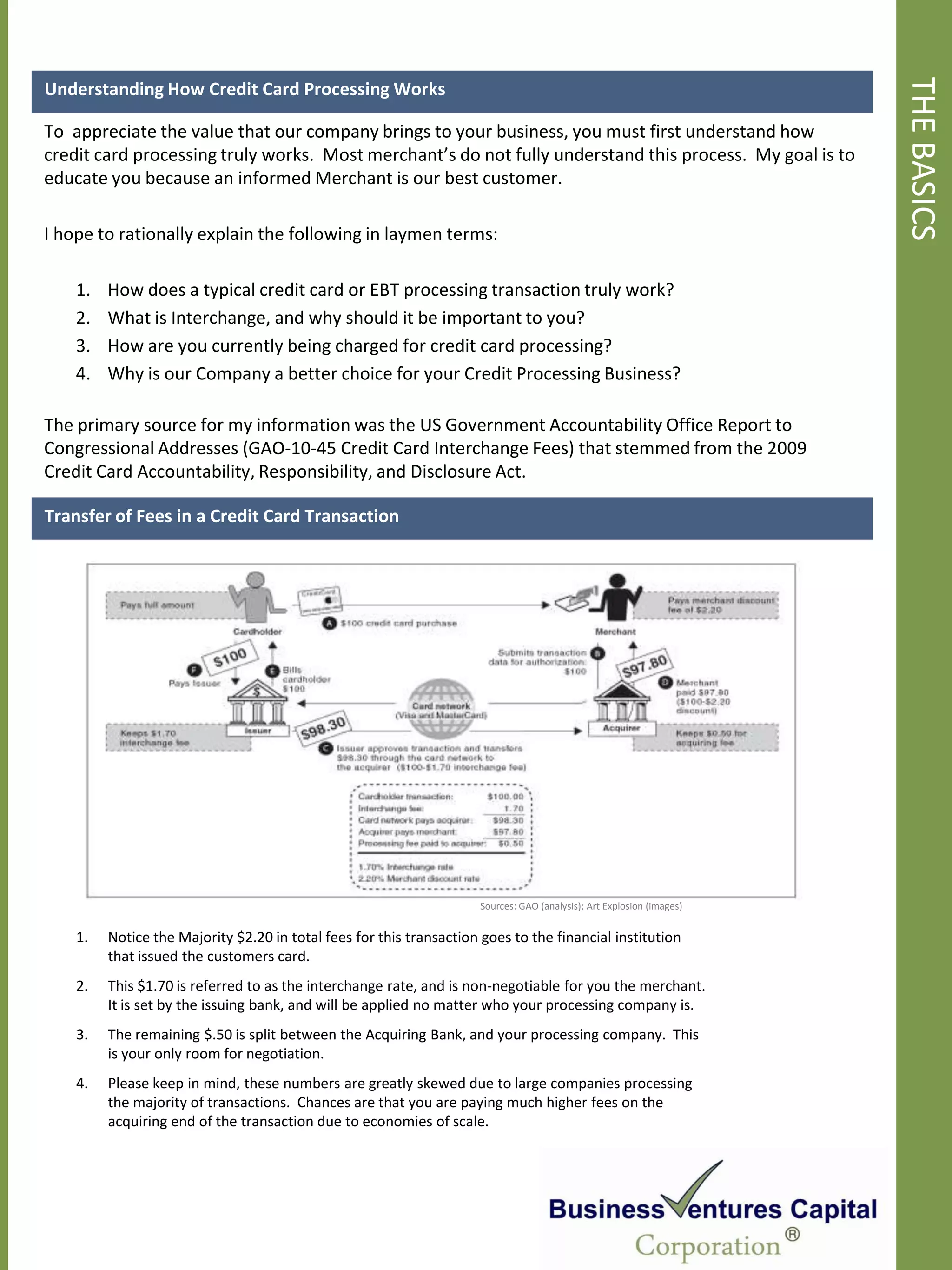 THE BASICS
Understanding How Credit Card Processing Works

To appreciate the value that our company brings to your business, you must first understand how
credit card processing truly works. Most merchant’s do not fully understand this process. My goal is to
educate you because an informed Merchant is our best customer.

I hope to rationally explain the following in laymen terms:

    1.   How does a typical credit card or EBT processing transaction truly work?
    2.   What is Interchange, and why should it be important to you?
    3.   How are you currently being charged for credit card processing?
    4.   Why is our Company a better choice for your Credit Processing Business?

The primary source for my information was the US Government Accountability Office Report to
Congressional Addresses (GAO-10-45 Credit Card Interchange Fees) that stemmed from the 2009
Credit Card Accountability, Responsibility, and Disclosure Act.

Transfer of Fees in a Credit Card Transaction




                                                                      Sources: GAO (analysis); Art Explosion (images)


    1.   Notice the Majority $2.20 in total fees for this transaction goes to the financial institution
         that issued the customers card.
    2.   This $1.70 is referred to as the interchange rate, and is non-negotiable for you the merchant.
         It is set by the issuing bank, and will be applied no matter who your processing company is.
    3.   The remaining $.50 is split between the Acquiring Bank, and your processing company. This
         is your only room for negotiation.
    4.   Please keep in mind, these numbers are greatly skewed due to large companies processing
         the majority of transactions. Chances are that you are paying much higher fees on the
         acquiring end of the transaction due to economies of scale.
 