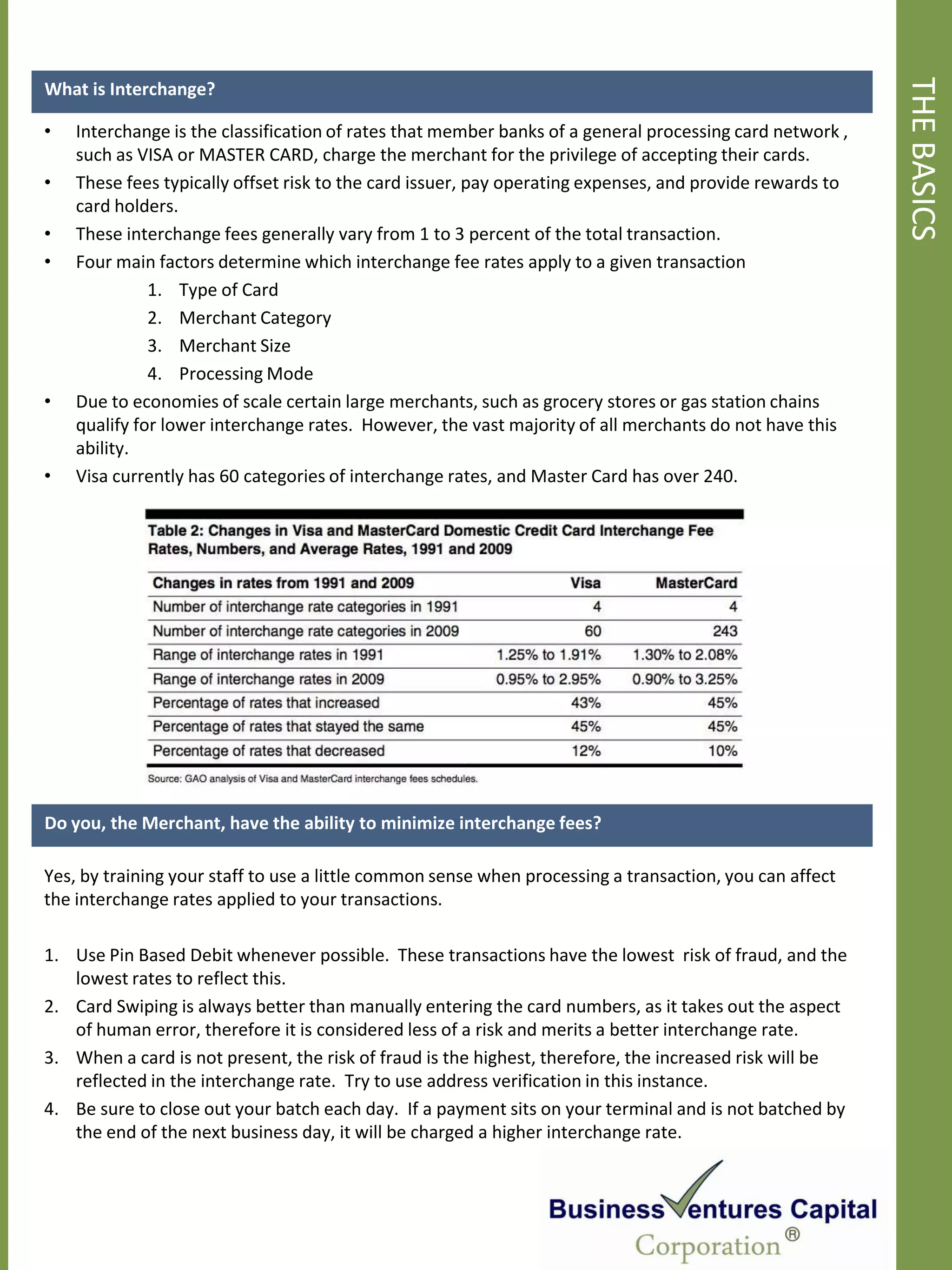THE BASICS
What is Interchange?

•   Interchange is the classification of rates that member banks of a general processing card network ,
    such as VISA or MASTER CARD, charge the merchant for the privilege of accepting their cards.
•   These fees typically offset risk to the card issuer, pay operating expenses, and provide rewards to
    card holders.
•   These interchange fees generally vary from 1 to 3 percent of the total transaction.
•   Four main factors determine which interchange fee rates apply to a given transaction
              1. Type of Card
              2. Merchant Category
              3. Merchant Size
              4. Processing Mode
•   Due to economies of scale certain large merchants, such as grocery stores or gas station chains
    qualify for lower interchange rates. However, the vast majority of all merchants do not have this
    ability.
•   Visa currently has 60 categories of interchange rates, and Master Card has over 240.




Do you, the Merchant, have the ability to minimize interchange fees?

Yes, by training your staff to use a little common sense when processing a transaction, you can affect
the interchange rates applied to your transactions.

1. Use Pin Based Debit whenever possible. These transactions have the lowest risk of fraud, and the
   lowest rates to reflect this.
2. Card Swiping is always better than manually entering the card numbers, as it takes out the aspect
   of human error, therefore it is considered less of a risk and merits a better interchange rate.
3. When a card is not present, the risk of fraud is the highest, therefore, the increased risk will be
   reflected in the interchange rate. Try to use address verification in this instance.
4. Be sure to close out your batch each day. If a payment sits on your terminal and is not batched by
   the end of the next business day, it will be charged a higher interchange rate.
 