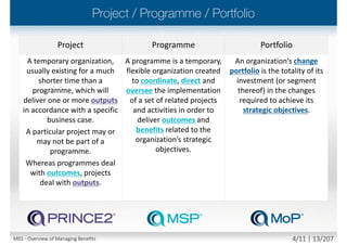 Benefit - the measurable improvement resulting from an
outcome perceived as an advantage by one or more
stakeholders, which contributes towards one or more
organizational objective(s)
 Benefits contribute towards organizational/strategic objectives
(benefits are identifiable and quantifiable in terms that link to the
drivers of the organizational/strategic objectives)
 Benefits are derived from change initiatives (formally constituted
projects and programmes)
 Benefits management - the identification, definition,
tracking, realization and optimization of benefits
 Optimization not maximization of benefits realization
M01 - Overview of Managing Benefits 3/12 | 13/210
 