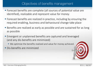  ‘Emergent’ benefits
 i.e. benefits that are unanticipated,
but which emerge as the initiative is
developed and, most often, as it is
deployed or implemented
 Unplanned benefits
 Intermediate benefits
 End benefits
 Tangible benefits
 Intangible benefits
 Measurable benefits
 Observable benefits
 Dis-benefits
 The measurable decline resulting
from an outcome perceived as
negative by one or more
stakeholders, which detracts from
one or more organizational
objective(s)
M01 - Overview of Managing Benefits 8/12 | 18/210
 