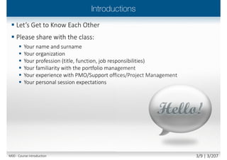  The underpinning philosophy and principles of
Managing Benefits
 The terminology and thinking
behind Managing Benefits
 The Managing Benefits process and techniques
 The Managing Benefits documents, roles and
responsibilities
 The Managing Benefits alignment with
other best practice methodologies and standards
Main goal
 Attempt Foundation exam with confidence
 Begin to apply the best practice, tailoring it to
your own organisational needs
Secondary goal
 Benefits and value of Managing Benefits
M00 - Course introduction 3/10 | 3/210
 