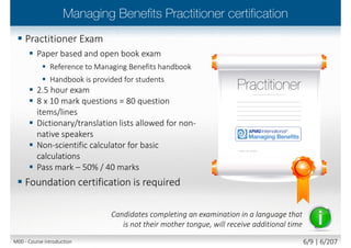  Practitioner Exam
 Paper based and open book exam
 Reference to Managing Benefits handbook
 Handbook is provided for students
 2.5 hour exam
 8 x 10 mark questions = 80 question
items/lines
 Dictionary/translation lists allowed for non-
native speakers
 Non-scientific calculator for basic
calculations
 Pass mark – 50% / 40 marks
 Foundation certification is required
Candidates completing an examination in a language that
is not their mother tongue, will receive additional time
M00 - Course introduction 6/10 | 6/210
 