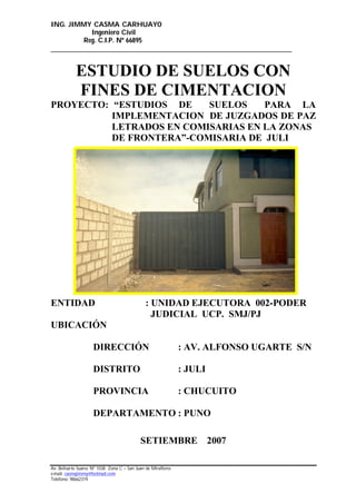ING. JIMMY CASMA CARHUAYO
Ingeniero Civil
Reg. C.I.P. Nº 66895
______________________________________________________________________
Av. Belisario Suarez Nº 1038 Zona C – San Juan de Miraflores
e-mail: casmajimmy@hotmail.com
Telefono: 98662319
ESTUDIO DE SUELOS CON
FINES DE CIMENTACION
PROYECTO: “ESTUDIOS DE SUELOS PARA LA
IMPLEMENTACION DE JUZGADOS DE PAZ
LETRADOS EN COMISARIAS EN LA ZONAS
DE FRONTERA”-COMISARIA DE JULI
ENTIDAD : UNIDAD EJECUTORA 002-PODER
JUDICIAL UCP. SMJ/PJ
UBICACIÓN
DIRECCIÓN : AV. ALFONSO UGARTE S/N
DISTRITO : JULI
PROVINCIA : CHUCUITO
DEPARTAMENTO : PUNO
SETIEMBRE 2007
 