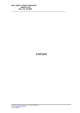 ING. JIMMY CASMA CARHUAYO
Ingeniero Civil
Reg. C.I.P. Nº 66895
______________________________________________________________________
Av. Belisario Suarez Nº 1038 Zona C – San Juan de Miraflores
e-mail: casmajimmy@hotmail.com
Telefono: 98662319
ANEXOS
 