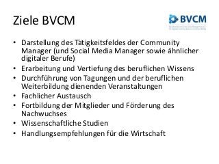 Ziele BVCM
• Darstellung des Tätigkeitsfeldes der Community
Manager (und Social Media Manager sowie ähnlicher
digitaler Berufe)
• Erarbeitung und Vertiefung des beruflichen Wissens
• Durchführung von Tagungen und der beruflichen
Weiterbildung dienenden Veranstaltungen
• Fachlicher Austausch
• Fortbildung der Mitglieder und Förderung des
Nachwuchses
• Wissenschaftliche Studien
• Handlungsempfehlungen für die Wirtschaft
 
