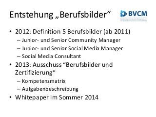 Entstehung „Berufsbilder“
• 2012: Definition 5 Berufsbilder (ab 2011)
– Junior- und Senior Community Manager
– Junior- und Senior Social Media Manager
– Social Media Consultant
• 2013: Ausschuss “Berufsbilder und
Zertifizierung“
– Kompetenzmatrix
– Aufgabenbeschreibung
• Whitepaper im Sommer 2014
 