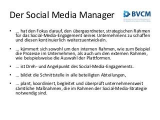Der Social Media Manager
• ... hat den Fokus darauf, den übergeordneter, strategischen Rahmen
für das Social-Media-Engagement seines Unternehmens zu schaffen
und diesen kontinuierlich weiterzuentwickeln.
• ... kümmert sich sowohl um den internen Rahmen, wie zum Beispiel
die Prozesse im Unternehmen, als auch um den externen Rahmen,
wie beispielsweise die Auswahl der Plattformen.
• ... ist Dreh- und Angelpunkt des Social-Media-Engagements.
• ... bildet die Schnittstelle in alle beteiligten Abteilungen,
• ... plant, koordiniert, begleitet und überprüft unternehmensweit
sämtliche Maßnahmen, die im Rahmen der Social-Media-Strategie
notwendig sind.
 