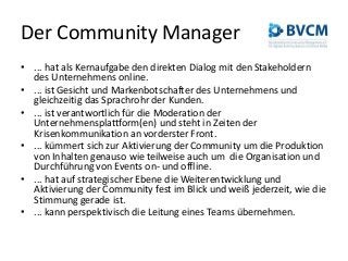 Der Community Manager
• ... hat als Kernaufgabe den direkten Dialog mit den Stakeholdern
des Unternehmens online.
• ... ist Gesicht und Markenbotschafter des Unternehmens und
gleichzeitig das Sprachrohr der Kunden.
• ... ist verantwortlich für die Moderation der
Unternehmensplattform(en) und steht in Zeiten der
Krisenkommunikation an vorderster Front.
• ... kümmert sich zur Aktivierung der Community um die Produktion
von Inhalten genauso wie teilweise auch um die Organisation und
Durchführung von Events on- und offline.
• ... hat auf strategischer Ebene die Weiterentwicklung und
Aktivierung der Community fest im Blick und weiß jederzeit, wie die
Stimmung gerade ist.
• ... kann perspektivisch die Leitung eines Teams übernehmen.
 