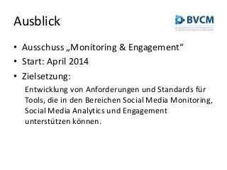 Ausblick
• Ausschuss „Monitoring & Engagement“
• Start: April 2014
• Zielsetzung:
Entwicklung von Anforderungen und Standards für
Tools, die in den Bereichen Social Media Monitoring,
Social Media Analytics und Engagement
unterstützen können.
 