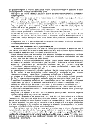 109
que puedan surgir en la cotidiana convivencia escolar. Para la elaboración de cada uno de estos
episodios podemos proceder de la siguiente forma:
• Descripción del suceso a trabajar, ocultando cuando se considere conveniente la identidad de
los protagonistas.
• Recogida inicial de todas las ideas relacionadas con el episodio que surjan de manera
espontánea entre los participantes.
• Desarrollo de la empatía mediante la identificación de lo que han podido sentir ambas partes:
poder, autoridad, dominio, éxito, descarga o desahogo de la frustración, control de la situación,
etc., por parte del o los agresores y miedo, humillación, indefensión, rabia, impotencia,
sufrimiento, dolor, etc., por parte de la persona dominada.
• Identificación de estos sentimientos como reforzadores del comportamiento violento y su
relación con la posibilidad de aparición de nuevos comportamientos violentos.
• Sustitución de estos reforzadores por otros que no predispongan a la violencia futura:
satisfacción en ayudar y ser útil, elevación de la autoestima a través de la superación de la
adversidad, ventajas de inspirar afecto sobre inspirar temor, aumento del control sobre la ira,
etc.
• Compromiso ante el grupo del intento de desarrollar mecanismos de control que impidan que
estos comportamientos vuelvan a presentarse.
2. Respuesta ante una verbalización espontánea de asi
Presentamos a continuación una serie de pautas que consideramos adecuadas para el
caso de que un/a menor nos cuente que está siendo o que ha sido víctima de alguna experiencia
de abuso sexual, sea por parte de otro menor o de algún adulto.
• Prestar atención y escuchar activamente en el momento mismo en que se produzca sin enviar
ningún mensaje de demora. Buscar, eso sí, privacidad y ausencia de interrupciones para todo
el tiempo que dure la conversación sobre el tema.
• No interrogar ni plantear ninguna pregunta directa y mucho menos sugerir posibles prácticas
abusivas para que el niño o niña responda si las ha sufrido o no. Limitarse a animar al/la menor
a continuar con la verbalización con mensajes de estímulo tales como “puedes contarme todo
lo que quieras”, “puedes confiar en mí”, “tal vez yo pueda ayudarte si sé lo que sucede”, “si
quieres, puedes decirme que más pasó”, etc.
• No hacer ningún otro comentario sobre lo que el niño o la niña cuente ni sobre si su exposición
de los hechos o sus sentimientos resultan adecuados, aceptando los que exprese,
cualesquiera que sean y transmitiendo mensajes de “entiendo que te sientas así”.
• No expresar en ningún momento incredulidad ni directa ni indirectamente, evitando mensajes
del tipo “es muy grave lo que me estás contando, tienes que estar seguro/a de lo que dices.
• Tranquilizarlo/a respecto a su falta de responsabilidad en ese suceso, haciendo que le quede
claro que él o ella no tuvo culpa ninguna en que pasara ni pudo hacer que dejara de ocurrir.
• Reforzarlo/a positivamente por su valor para contarlo y su buena capacidad para hacerlo.
• Asegurarle que haremos inmediatamente todo lo que podamos para que no vuelva a suceder.
• Tranquilizarlo/a respecto del abusador, convenciéndolo/a de que no debe temer que le haga
daño por haberlo contado.
• Asegurarle que superará lo sucedido, aunque necesite apoyo para ello. Brindarle en primer
lugar el propio y el que le ayudaremos a encontrar.
Tras la conversación con el/la menor habrá que informar inmediatamente a la familia
instándoles en esta entrevista a que busquen ayuda urgente y protejan al niño o niña de una
posible nueva situación de abuso. Cuando el testimonio no haya sido muy claro o la identificación
del posible abusador muy concreta, no mencionaremos la sospecha de una abuso intrafamiliar,
sino que orientaremos a la necesidad de descubrir la situación enmarcándola en un amplio
abanico de posibilidades, incluyendo por supuesto el escolar.
Informarles en esta entrevista que hasta que no consigan esta ayuda, no interroguen al/la
menor ni analicen con él o ella los hechos y que se limiten a escuchar en el caso de que quiera
espontáneamente contárselos también a ellos. En ningún caso sugerirles que aborden el tema
con la niña o niño para intentar obtener más información sobre el abuso. Prevenirlos sobre
todo de la inconveniencia de que establezcan contacto con el agresor y vayan a solicitarle
explicaciones o a intimidarlo.
 