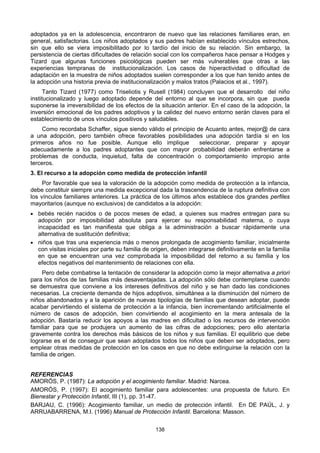 138
adoptados ya en la adolescencia, encontraron de nuevo que las relaciones familiares eran, en
general, satisfactorias. Los niños adoptados y sus padres habían establecido vínculos estrechos,
sin que ello se viera imposibilitado por lo tardío del inicio de su relación. Sin embargo, la
persistencia de ciertas dificultades de relación social con los compañeros hace pensar a Hodges y
Tizard que algunas funciones psicológicas pueden ser más vulnerables que otras a las
experiencias tempranas de institucionalización. Los casos de hiperactividad o dificultad de
adaptación en la muestra de niños adoptados suelen corresponder a los que han tenido antes de
la adopción una historia previa de institucionalización y malos tratos (Palacios et al., 1997).
Tanto Tizard (1977) como Triseliotis y Rusell (1984) concluyen que el desarrollo del niño
institucionalizado y luego adoptado depende del entorno al que se incorpora, sin que pueda
suponerse la irreversibilidad de los efectos de la situación anterior. En el caso de la adopción, la
inversión emocional de los padres adoptivos y la calidez del nuevo entorno serán claves para el
establecimiento de unos vínculos positivos y saludables.
Como recordaba Schaffer, sigue siendo válido el principio de Acuanto antes, mejor@ de cara
a una adopción, pero también ofrece favorables posibilidades una adopción tardía si en los
primeros años no fue posible. Aunque ello implique seleccionar, preparar y apoyar
adecuadamente a los padres adoptantes que con mayor probabilidad deberán enfrentarse a
problemas de conducta, inquietud, falta de concentración o comportamiento impropio ante
terceros.
3. El recurso a la adopción como medida de protección infantil
Por favorable que sea la valoración de la adopción como medida de protección a la infancia,
debe constituir siempre una medida excepcional dada la trascendencia de la ruptura definitiva con
los vínculos familiares anteriores. La práctica de los últimos años establece dos grandes perfiles
mayoritarios (aunque no exclusivos) de candidatos a la adopción:
• bebés recién nacidos o de pocos meses de edad, a quienes sus madres entregan para su
adopción por imposibilidad absoluta para ejercer su responsabilidad materna, o cuya
incapacidad es tan manifiesta que obliga a la administración a buscar rápidamente una
alternativa de sustitución definitiva;
• niños que tras una experiencia más o menos prolongada de acogimiento familiar, inicialmente
con visitas iniciales por parte su familia de origen, deben integrarse definitivamente en la familia
en que se encuentran una vez comprobada la imposibilidad del retorno a su familia y los
efectos negativos del mantenimiento de relaciones con ella.
Pero debe combatirse la tentación de considerar la adopción como la mejor alternativa a priori
para los niños de las familias más desaventajadas. La adopción sólo debe contemplarse cuando
se demuestra que conviene a los intereses definitivos del niño y se han dado las condiciones
necesarias. La creciente demanda de hijos adoptivos, simultánea a la disminución del número de
niños abandonados y a la aparición de nuevas tipologías de familias que desean adoptar, puede
acabar pervirtiendo el sistema de protección a la infancia, bien incrementando artificialmente el
número de casos de adopción, bien convirtiendo el acogimiento en la mera antesala de la
adopción. Bastaría reducir los apoyos a las madres en dificultad o los recursos de intervención
familiar para que se produjera un aumento de las cifras de adopciones; pero ello atentaría
gravemente contra los derechos más básicos de los niños y sus familias. El equilibrio que debe
lograrse es el de conseguir que sean adoptados todos los niños que deben ser adoptados, pero
emplear otras medidas de protección en los casos en que no debe extinguirse la relación con la
familia de origen.
REFERENCIAS
AMORÓS, P. (1987): La adopción y el acogimiento familiar. Madrid: Narcea.
AMORÓS, P. (1997): El acogimiento familiar para adolescentes: una propuesta de futuro. En
Bienestar y Protección Infantil, III (1), pp. 31-47.
BARJAU, C. (1996): Acogimiento familiar, un medio de protección infantil. En DE PAÚL, J. y
ARRUABARRENA, M.I. (1996) Manual de Protección Infantil. Barcelona: Masson.
 