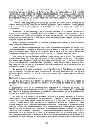 175
A este status personal del Defensor del Menor hay que añadir, no obstante, ciertas
limitaciones, ya que la condición de Defensor del Menor es incompatible con todo mandato
representativo, cargo político o actividad de propaganda política, con la permanencia en el servicio
activo de cualquier Administración Pública, con la afiliación a un partido político o el desempeño
de funciones directivas en un partido político o en un sindicato, asociación o fundación y con el
empleo al servicio de los mismos.
Tampoco cabe compatibilizar el puesto de Defensor del Menor con el ejercicio de las
carreras Judicial y Fiscal o con cualquier actividad profesional, liberal, mercantil o laboral, excepto
la docencia no remunerada siempre que la dedicación a las funciones propias de su cargo no se
vea afectada.
El Defensor del Menor es elegido por la Asamblea de Madrid por un período de cinco años,
estableciéndose en la Ley un sistema de elección iniciado en la necesaria proposición a la Mesa
de la Asamblea de Madrid de candidatos por parte de los distintos Grupos Parlamentarios. A
continuación, es preceptivo que se convoque el Pleno de la Asamblea en plazo no superior a diez
días para proceder a la elección.
Para su elección y designación, el candidato propuesto debe alcanzar la mayoría absoluta
de los miembros de la Asamblea.
Sobre las condiciones previas que debe reunir una persona para poder ser elegida como
Defensor del Menor, la Ley exige que tenga nacionalidad española, que sea mayor de edad, que
se encuentre en el pleno disfrute de sus derechos civiles y políticos, y que reúna la formación y
experiencia profesional necesaria para el ejercicio de las funciones que le corresponden.
Las causas de cese del Defensor del Menor quedan tasadas por el artículo 7 de su estatuto
jurídico, siendo éstas, bien de carácter voluntario como la renuncia expresa al cargo, o bien ajenas
a su voluntad como la expiración del plazo de su nombramiento –fijado en cinco años-, la muerte o
incapacidad sobrevenida, o por haber sido condenado por delito doloso mediante sentencia firme.
Otra causa de cese consiste en la actuación con notoria negligencia en el cumplimiento de las
obligaciones y deberes del cargo.
La vacante en el cargo se declarará por el Presidente de la Asamblea en los casos de
muerte, renuncia y expiración del plazo del mandato. En los demás casos se decidirá por mayoría
de las tres quintas partes de los miembros de la Asamblea, mediante debate y previa audiencia
del interesado.
2.3. Ámbito de competencia y funciones.
La Ley del Defensor del Menor y en particular el artículo 3 de la misma recoge las
competencias atribuidas al Defensor del Menor de la Comunidad de Madrid, siendo éstas las
siguientes:
a) Supervisar la acción de las Administraciones Públicas de la Comunidad de Madrid, y de
cuantas entidades privadas presten servicios a la infancia y la adolescencia en la Comunidad,
para verificar el respeto a sus derechos y orientar sus actuaciones en pro de la defensa de los
mismos, dando posterior cuenta a la Asamblea.
La nota de la supervisión de entidades privadas que presten servicios a la infancia
constituye una notable diferencia con las competencias conferidas al Defensor del Pueblo, toda
vez que éste tiene, como ámbito competencial material, la supervisión de las Administraciones
Públicas. Quedan, por lo tanto, incluidos en el ámbito de actuación del Defensor del Menor,
cuantas personas físicas, entidades, empresas asociaciones, fundaciones, o cualesquiera otras
personas jurídicas, que con independencia de la denominación que utilicen, presten servicios a
menores de edad en la Comunidad de Madrid, de manera permanente u ocasional y sin perjuicio
de que ello sea o no su función principal. El Defensor del Menor podrá, en todo caso, de oficio o a
instancia de parte, supervisar por sí mismo la actividad de todas las Administraciones Públicas
cuyo ámbito geográfico sea la Comunidad de Madrid. Estas competencias se extienden a la
actividad de los Altos cargos de la Administración, autoridades administrativas, funcionarios y toda
 