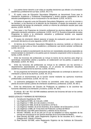 202
2. Los padres tienen derecho a ser oídos en aquellas decisiones que afecten a la orientación
académica y profesional de sus hijos. (LOCE. Art.3.1.f).
3. El cuarto curso de Educación Secundaria Obligatoria se denominará Curso para la
Orientación Académica y Profesional Postobligatoria y tendrá carácter preparatorio de los
estudios postobligatorios y de la incorporación a la vida laboral. (LOCE. Art.26.2).
4. Al finalizar el segundo curso de Educación Secundaria Obligatoria, con el fin de orientar a
las familias y a los alumnos en la elección de los itinerarios, el equipo de evaluación, con el
asesoramiento del equipo de orientación, emitirá un informe de orientación escolar para cada
alumno. (LOCE. Art.26.3).
5. Para pasar a los Programas de iniciación profesional los alumnos deberán contar con la
adecuada orientación educativa y profesional. (LOCE. Art.27.3). Durante el desarrollo de estos
Programas la tutoría y la orientación educativa y profesional tendrán una especial
consideración. (LOCE. Art.27.4).
6. El equipo de orientación deberá asesorar al equipo de evaluación para decidir sobre la
promoción del alumno al curso siguiente. (LOCE. Art.29.3).
7. Al término de la Educación Secundaria Obligatoria los alumnos recibirán un informe de
orientación escolar para su futuro académico y profesional, que tendrá carácter confidencial.
(LOCE. Art.31.3).
8. Cuando se realice la escolarización de alumnos con necesidades educativas especiales se
incluirá también la orientación a los padres para la necesaria cooperación entre la escuela y la
familia. (LOCE. Art.46.1).
9. Entre las funciones del profesorado se incluye la tutoría de los alumnos para dirigir su
aprendizaje, transmitirles valores y ayudarlos, en colaboración con los padres, a superar sus
dificultades. (LOCE. Art. 56.d).
10. Entre las funciones del profesorado se incluye la de colaborar con los servicios o
departamentos especializados en orientación, en el proceso de orientación educativa,
académica y profesional de los alumnos. (LOCE. Art.56.e).
11. En los programas de formación permanente del profesorado se contempla la atención a la
orientación y tutoría de los alumnos. (LOCE. Art. 57.2).
12. Se prevé el reconocimiento de la función tutorial mediante los oportunos incentivos
profesionales y económicos. (LOCE. Art. 62.1.a).
13. La autonomía pedagógica de los Centros se concretará, entre otras cosas, mediante
planes de acción tutorial y planes de orientación académica y profesional. (LOCE. Art. 68.1).
14. Entre las atribuciones del Claustro de Profesores se establece la de coordinar las
funciones referentes a la orientación y la tutoría. (LOCE. Art. 84.f).
El artículo 46.1 del R.D. 82/1996 establece asimismo las funciones del tutor en los centros
de Infantil y Primaria
BASES LEGALES Y NORMAS DE REFERENCIA
1. Constitución Española de 1978
2. Ley Orgánica 8/1985, de 3 de julio. LODE
3. Ley Orgánica 1/ 1990, de 3 de octubre L.O.G.S.E.
4. Ley Orgánica 9/ 1995, de 20 de noviembre L.O.P.E.G.:
5. Ley Orgánica 10/2002, de 23 de diciembre, de la Calidad de la Educación.L.O.C.E
6. Ley Orgánica 1/1996, de 15 de enero de Protección Jurídica del Menor
7. Real Decreto 732/1995 sobre Derechos y deberes de los Alumnos.
8. Decreto 136/2002, de 25 de julio por el que se establece el marco regulador de las
normas de convivencia en los centros docentes de la Comunidad de Madrid.
9. Real Decreto 82/1996, sobre Reglamento Orgánico de las escuelas de E. Infantil y
Colegios de E. Infantil y Primaria.
10. Real Decreto 83/1996, sobre Reglamento Orgánico de los Institutos de Educación
 