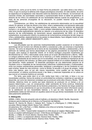 49
educación es, como ya se ha dicho, la mejor forma de protección que debe darse a las niñas y
niños, lo que no excluye la defensa ante riesgos psicológicos concretos. En este sentido, tal como
se específica en la legislación más relevante sobre los derechos de la infancia –la Convención de
naciones Unidas- las autoridades nacionales y supranacionales tienen el deber de garantizar el
derecho de los niños a la satisfacción de sus necesidades básicas cuando los progenitores, y el
resto de las personas encargadas de su educación, no pueden hacerse cargo de dicha
satisfacción.
Consideremos, por último, los satisfactores de autonomía relacionados con la sexualidad
infantil. En general, se trata de ofrecer a los niños, niñas y adolescentes una educación adecuada
respecto a este tema. Como han señalado diversos autores, como los teóricos del desarrollo
humano o, en psicología López (1995), y como señalan reiteradamente los informes del UNICEF,
este tema resulta especialmente relevante en relación a la autonomía de las niñas. El dramático
ascenso de las enfermedades de transmisión sexual, especialmente del SIDA, en el África
subsahariana, la prostitución infantil y la existencia de numerosísimos embarazos de alto riesgo en
niñas y adolescentes, especialmente en los países no desarrollados, hace obligado insistir en este
tema (UNICEF, 2000; UNICEF-INNOCENTTI, 2001).
4.- Conclusiones
Las dificultades que las carencias medioambientales pueden ocasionar en el desarrollo-
aprendizaje del ser humano son difíciles de definir y caracterizar y ello, por diversas e importantes
razones. Tal como se desprende de la teoría de las necesidades infantiles y adolescentes y de la
definición de maltrato que hemos desarrollado en las páginas precedentes es importante hacer
hincapié, para explicar el desarrollo infantil, en la teoría ecológica propuesta inicialmente por
Bronfenbrenner en 1979 y reformulada varias veces por el autor (Bronfenbrenner y Morris, 1998).
La antigua polémica sobre la influencia de la herencia y el medio ambiente en el desarrollo ha
quedado ya desfasada de tal manera que en la actualidad, una vez admitida la importancia de los
caracteres genéticos del individuo, se debe poner especial énfasis en el análisis detallado de eso
que llamamos “medio ambiente”. El desarrollo psicológico de una determinada persona es el
resultado único e irrepetible de las transacciones (relaciones multidireccionales y multicausales),
entre sus propias características personales, biológicas y psicológicas y de los contextos en que
está inmersa, desde los más próximos –como la familia, la escuela o el grupo de amigos-, hasta
otros más lejanos, pero no por ello menos importantes, como pueden ser los medios de
comunicación, el sistema económico-social o las ideas y creencias imperantes en la cultura en
que vive en un momento histórico en concreto.
Por tanto, para poder decir si un niño recibe buen trato o mal trato, si tiene o no sus
necesidades cubiertas, hemos de analizar en profundidad los contextos o sistemas en que éste se
desarrolla, así como las relaciones complejas que se producen entre ellos (Gracia y Musitu, 1993).
Además, debemos tener en cuenta que esas relaciones se producen en un tiempo y en un
espacio determinado y que, en consecuencia, están cambiando de forma continua. Solamente
haciendo un análisis pormenorizado de los factores protectores y los factores de riesgo existentes
en cada uno de los subsistemas en que se encuentra el niño podremos tener información acerca
de la satisfacción de sus necesidades básicas, y lo que es más importante aún de las
posibilidades reales de intervención en aquellos casos en los que dichas necesidades no se hallen
adecuadamente satisfechas.
5.- Bibliografía
ADIMA, (1993). Guía de actuación ante el maltrato y el abandono infantil. Sevilla: Asociación
Andaluza para la defensa de la Infancia y la Prevención del Maltrato.
Alarcón, W., García, M., Rizzini, I., Salazar, M.C., Turbay, C. y Rodríguez, C. (1996). Mejores
escuelas: Menos trabajo infantil. Nueva York: UNICEF.
Arruabarrena, M.I. y De Paúl, J. (1994). Maltrato a los niños en la familia. Evaluación y
tratamiento. Madrid: Pirámide.
Besharov, D.J. (1981). Toward better resaearch on child abuse an neglect: Making definitional
issues on explicit methodological concern. Child Abuse and Neglect, nº 5, pp. 383-390.
Bowlby, J. (1969). El vínculo afectivo. Buenos Aires: Paidós, 1976.
Bowlby, J. (1973 ). La separación afectiva. Buenos Aires: Paidós, 1983.
Bowlby, J. (1980). La péridad afectiva. Buenos Aires: Paidós, 1986.
 