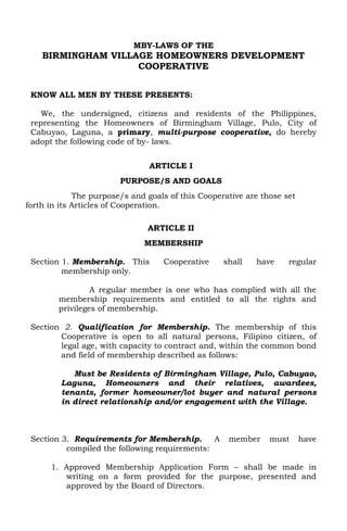 MBY-LAWS OF THE

BIRMINGHAM VILLAGE HOMEOWNERS DEVELOPMENT
COOPERATIVE
KNOW ALL MEN BY THESE PRESENTS:
We, the undersigned, citizens and residents of the Philippines,
representing the Homeowners of Birmingham Village, Pulo, City of
Cabuyao, Laguna, a primary, multi-purpose cooperative, do hereby
adopt the following code of by- laws.
ARTICLE I
PURPOSE/S AND GOALS
The purpose/s and goals of this Cooperative are those set
forth in its Articles of Cooperation.
ARTICLE II
MEMBERSHIP
Section 1. Membership. This
membership only.

Cooperative

shall

have

regular

A regular member is one who has complied with all the
membership requirements and entitled to all the rights and
privileges of membership.
Section 2. Qualification for Membership. The membership of this
Cooperative is open to all natural persons, Filipino citizen, of
legal age, with capacity to contract and, within the common bond
and field of membership described as follows:
Must be Residents of Birmingham Village, Pulo, Cabuyao,
Laguna, Homeowners and their relatives, awardees,
tenants, former homeowner/lot buyer and natural persons
in direct relationship and/or engagement with the Village.

Section 3. Requirements for Membership.
A
compiled the following requirements:

member

must

have

1. Approved Membership Application Form – shall be made in
writing on a form provided for the purpose, presented and
approved by the Board of Directors.

 