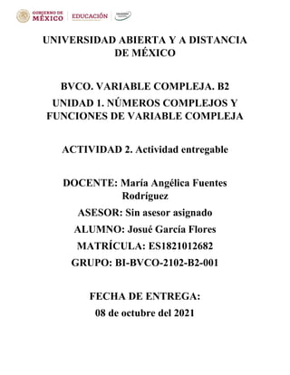 UNIVERSIDAD ABIERTA Y A DISTANCIA
DE MÉXICO
BVCO. VARIABLE COMPLEJA. B2
UNIDAD 1. NÚMEROS COMPLEJOS Y
FUNCIONES DE VARIABLE COMPLEJA
ACTIVIDAD 2. Actividad entregable
DOCENTE: María Angélica Fuentes
Rodríguez
ASESOR: Sin asesor asignado
ALUMNO: Josué García Flores
MATRÍCULA: ES1821012682
GRUPO: BI-BVCO-2102-B2-001
FECHA DE ENTREGA:
08 de octubre del 2021
 