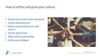 Powerful metrics that enable leaders to measure and manage cultures.
www.valuescentre.com
41
How to define and grow your culture
• Shared vision and mission (purpose)
• Culture Measurement
• Define wanted behaviours and
actions
• Handle dysfunction
• Align Culture and strategy
• Continuous dialogue
 