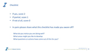 Powerful metrics that enable leaders to measure and manage cultures.
www.valuescentre.com
44
Checklist
• If yes, score 2
• If partial, score 1
• If not al all, score 0
• In pairs please share what this checklist has made you aware off?
What do you notice you are doing well?
What areas might you like to develop
What questions or actions have come out of this for you?
 