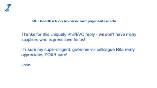 Thanks for this uniquely Phil/BVC reply - we don't have many
suppliers who express love for us!
I'm sure my super-diligent, gives-her-all colleague Rita really
appreciates YOUR care!
John
RE: Feedback on invoices and payments made
 