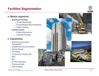 Facilities Segmentation

► Market segments:
        Buildings Facilities
              Private Real Estate
              Private Retail & Brand Networks
              Public Facilities
        Infrastructures
              Public Infrastructure
              Industrial Facilities

► Capabilities
        Environmental Impact
        Assessment
        Geotechnical and situ testing
        Design Review
        Permitting
        Construction Testing LAB
        NDT
        ISV
        On site Inspection
        Technical Audits
        HSE Facilities
BV India CTC Presentation
© - Copyright 2011 Bureau Veritas – All rights reserved
                                                          Bureau Veritas CTC services   14
 