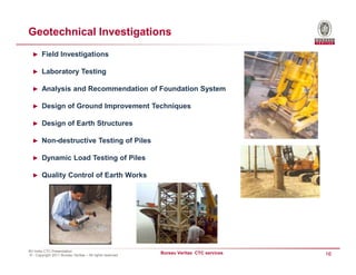Geotechnical Investigations
  ► Field Investigations

  ► Laboratory Testing

  ► Analysis and Recommendation of Foundation System

  ► Design of Ground Improvement Techniques

  ► Design of Earth Structures

  ► Non-destructive Testing of Piles

  ► Dynamic Load Testing of Piles

  ► Quality Control of Earth Works




BV India CTC Presentation
© - Copyright 2011 Bureau Veritas – All rights reserved
                                                          Bureau Veritas CTC services   16
 