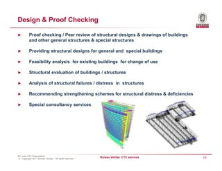 Design & Proof Checking

►          Proof checking / Peer review of structural designs & drawings of buildings
           and other general structures & special structures

►          Providing structural designs for general and special buildings

►          Feasibility analysis for existing buildings for change of use

►          Structural evaluation of buildings / structures

►          Analysis of structural failures / distress in structures

►          Recommending strengthening schemes for structural distress & deficiencies

►          Special consultancy services




BV India CTC Presentation
© - Copyright 2011 Bureau Veritas – All rights reserved
                                                          Bureau Veritas CTC services   17
 