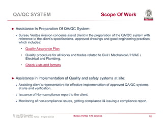 QA/QC SYSTEM                                                                       Scope Of Work

► Assistance In Preparation Of QA/QC System:

       Bureau Veritas mission concerns assist client in the preparation of the QA/QC system with
       reference to the client’s specifications, approved drawings and good engineering practices
       which includes:
          •     Quality Assurance Plan
          •     Quality procedure for all works and trades related to Civil / Mechanical / HVAC /
                Electrical and Plumbing.
          •     Check Lists and formats



► Assistance in Implementation of Quality and safety systems at site:

       Assisting client’s representative for effective implementation of approved QA/QC systems
       at site and verification.
       Issuance of Non-compliance report to the client.
       Monitoring of non-compliance issues, getting compliance /& issuing a compliance report.



BV India CTC Presentation
© - Copyright 2011 Bureau Veritas – All rights reserved
                                                          Bureau Veritas CTC services               18
 