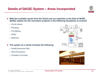 Details of QA/QC System – Areas Incorporated


► With the available inputs from the Client and our expertise in the field of QHSE ,
    QA/QC system for the renovation projects in the following disciplines is evolved
        Civil & Interior
        Plumbing
        Fire fighting
        HVAC
        Electrical



► The system as a whole includes the following:

        Quality Assurance Plan .
        Work Procedures.
        Checklist & Formats.




 BV India CTC Presentation
 © - Copyright 2011 Bureau Veritas – All rights reserved
                                                           Bureau Veritas CTC services   19
 