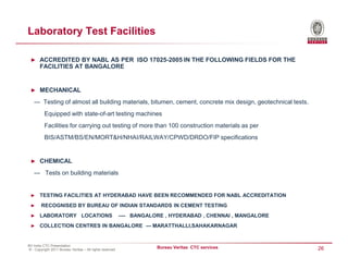 Laboratory Test Facilities

 ► ACCREDITED BY NABL AS PER ISO 17025-2005 IN THE FOLLOWING FIELDS FOR THE
       FACILITIES AT BANGALORE


 ► MECHANICAL

   --- Testing of almost all building materials, bitumen, cement, concrete mix design, geotechnical tests.
          Equipped with state-of-art testing machines
          Facilities for carrying out testing of more than 100 construction materials as per
          BIS/ASTM/BS/EN/MORT&H/NHAI/RAILWAY/CPWD/DRDO/FIP specifications


 ► CHEMICAL

   --- Tests on building materials


 ►     TESTING FACILITIES AT HYDERABAD HAVE BEEN RECOMMENDED FOR NABL ACCREDITATION
 ►      RECOGNISED BY BUREAU OF INDIAN STANDARDS IN CEMENT TESTING
 ►     LABORATORY LOCATIONS                               ---- BANGALORE , HYDERABAD , CHENNAI , MANGALORE
 ►     COLLECTION CENTRES IN BANGALORE --- MARATTHALLI,SAHAKARNAGAR


BV India CTC Presentation
© - Copyright 2011 Bureau Veritas – All rights reserved
                                                                      Bureau Veritas CTC services            26
 