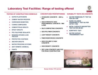 Laboratory Test Facilities: Range of testing offered
TESTING OF CONSTRUCTION CHEMICALS                          CONCRETE MIX PROPORTIONING        DURABILITY TESTS ON CONCRETE
    ►    SUPER PLASTICISERS                                 STANDARD CONCRETE - M20 to
                                                            M55
    ►    CEMENT WATER PROOFER
    ►    CORROSION INHIBITORS                               HIGH STRENGTH/ HIGH
                                                            PERFORMANCE CONCRETE- M60
    ►    CURING COMPOUNDS                                   to M80
    ►    CEMENTITIOUS GROUTS
                                                            SELF-COMPACTING CONCRETE
    ►    EPOXY GROUTS
                                                            GEO-POLYMER CONCRETE
    ►    POLYSULPHIDE SEALANTS
    ►    BONDING EPOXIES /LOW                               LIGHT WEIGHT CONCRETE
         VISCOUS
                                                            FIBER REINFORCED CONCRETE
    ►    PROTECTIVE COATINGS
    ►    ANCHOR GROUTS                                      HIGH VOLUME FLYASH
                                                            CONCRETE
    ►    WATER PROOFING SYSTEMS
    ►    ANTI TERMITE CHEMICAL                              HIGH DENSITY CONCRETE

    ►    PAINTS                                             DRY LEAN CONCRETE AND PQC
                                                            FOR ROAD CONSTRUCTION




 BV India CTC Presentation
 © - Copyright 2011 Bureau Veritas – All rights reserved
                                                               Bureau Veritas CTC services                           28
 