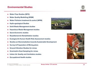Environmental Studies

► Water Flow Studies (WFS)

► Water Quality Modelling (WQM)

► Water Pollution treatment & control (WPM)

► Hydro-geological Studies

► Solid Waste Management studies

► Hazardous Waste Management studies

► Socio-Economic studies

► Resettlement & Rehabilitation studies

► Ecological & Human Health Risk Assessment studies

► Studies on Bioremediation towards Sustainable Development

► Survey & Preparation of Mining plans

► Ground Vibration Studies for mines

► Gravimetric Dust Sampling for mines

► Indoor Air Quality and Ventilation studies

► Occupational Health studies



BV India CTC Presentation
© - Copyright 2011 Bureau Veritas – All rights reserved
                                                          Bureau Veritas CTC services   34
 