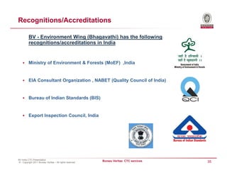 Recognitions/Accreditations

          BV - Environment Wing (Bhagavathi) has the following
          recognitions/accreditations in India


          Ministry of Environment & Forests (MoEF) ,India


          EIA Consultant Organization , NABET (Quality Council of India)


          Bureau of Indian Standards (BIS)


          Export Inspection Council, India




BV India CTC Presentation
© - Copyright 2011 Bureau Veritas – All rights reserved
                                                          Bureau Veritas CTC services   35
 