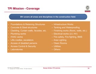 TPI Mission - Coverage

                            BV covers all areas and disciplines in the construction field:


-     Foundations & Retaining Structures                               -   Infrastructure Works
-     Concrete & Steel structures                                      -   Tanking and Waterproofing
-     Cladding, Curtain walls, facades, etc.                           -   Finishing works (floors, walls, etc.)
-     Plumbing works                                                   -   Electrical works (LV, HV)
-     HVAC works                                                       -   Fire safety, Fire fighting, BMS
-     Lifts cradles, escalators                                        -   Area Lighting
-     Access of disabled persons                                       -   Clean Rooms
-     Access Control & Security                                        -   Utilities
-     Laboratories                                                     -   Others




BV India CTC Presentation
© - Copyright 2011 Bureau Veritas – All rights reserved
                                                          Bureau Veritas CTC services                              36
 