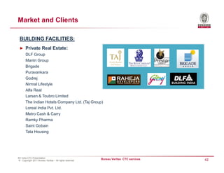 Market and Clients

 BUILDING FACILITIES:
 ► Private Real Estate:
       DLF Group
       Mantri Group
       Brigade
       Puravankara
       Godrej
       Nirmal Lifestyle
       Alfa Real
       Larsen & Toubro Limited
       The Indian Hotels Company Ltd. (Taj Group)
       Loreal India Pvt. Ltd.
       Metro Cash & Carry
       Ramky Pharma
       Saint Gobain
       Tata Housing




BV India CTC Presentation
© - Copyright 2011 Bureau Veritas – All rights reserved
                                                          Bureau Veritas CTC services   42
 