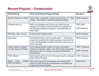 Recent Projects – Construction
Client/Owner                                     Work Description/Project Details                          Duration

Nirmal Lifestyles Limited                        Third Party Inspection during Construction of 5 Star 2006-Ongoing
                                                 Hotels, Convention Centres & Shopping Malls

L’Oreal India Ltd                                SHE Coordination and Technical control during             2005-2007
                                                 Design and Construction of works for extension of
                                                 the existing building at Chakan and Extension of          2009-ongoing
                                                 New Plant
Tata Hsg. Dev. Co.Ltd.                           Construction Quality Audit                                2010-ongoing

India Bulls                                      Technical Control during construction – Third party       2010-ongoing
                                                 inspection services for quality during construction for
                                                 3 nos. of Residential Towers (70 floors) coming up at
                                                 Parel, Mumbai
Indian Hotels Company                            Formulating QA/QC system for their renovation             2007- Ongoing
Ltd (Taj Group of hotels)                        projects in western region and Third party Inspection
                                                 services at site for various activities at Dwarka &       2009-Ongoing
                                                 Coimbatore
TATA Motors                                      Technical Audit for Civil & Structural works at Sanad 2009- Ongoing
                                                 Plant (Nano Project)
Alpha    Real    Capital Technical Control during design and construction                                  2008-2010
India, Bangalore         phase & HSE services (coordination & auditing) for
                         Logix Technova at Noida

BV India CTC Presentation
© - Copyright 2011 Bureau Veritas – All rights reserved
                                                                   Bureau Veritas CTC services                             47
 