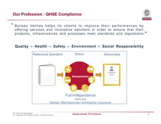 Our Profession : QHSE Compliance

“ Bureau     Ve r i t a s h e l p s i t s c l i e n t s t o i m p r o v e t h e i r p e r f o r m a n c e s b y
  offe ri ng s erv ic es and innov ativ e s ol uti ons i n order t o ens u re that thei r
  products, infrastructures and processes meet standards and regulations                                          ”

  Quality – Health – Safety – Environment – Social Responsibility

                           Reference Standard                        Action                      Deliverable




                                                                   Assessment




                                                              Full Independence
                                                                    from any
                                                  Design / Manufacturing / Contracting / Insurance


BV India CTC Presentation
© - Copyright 2011 Bureau Veritas – All rights reserved
                                                                   Bureau Veritas CTC services                        7
 