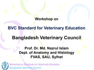 Workshop on Standards for Veterinary Education
Bangladesh Veterinary Council
Workshop on
BVC Standard for Veterinary Education
Bangladesh Veterinary Council
Prof. Dr. Md. Nazrul Islam
Dept. of Anatomy and Histology
FVAS, SAU, Sylhet
 