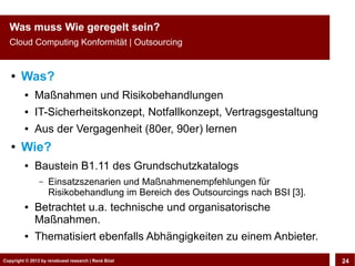 Copyright © 2013 by CLOUD-PRO.de, Dr. Dietmar Wiedemann, René BüstCopyright © 2013 by renebuest research | René Büst 24
Was muss Wie geregelt sein?
Cloud Computing Konformität | Outsourcing
● Was?
● Maßnahmen und Risikobehandlungen
● IT-Sicherheitskonzept, Notfallkonzept, Vertragsgestaltung
● Aus der Vergagenheit (80er, 90er) lernen
● Wie?
● Baustein B1.11 des Grundschutzkatalogs
– Einsatzszenarien und Maßnahmenempfehlungen für
Risikobehandlung im Bereich des Outsourcings nach BSI [3].
● Betrachtet u.a. technische und organisatorische
Maßnahmen.
● Thematisiert ebenfalls Abhängigkeiten zu einem Anbieter.
 