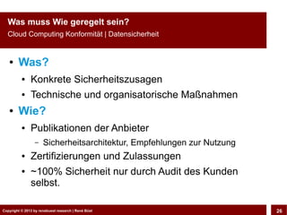 Copyright © 2013 by CLOUD-PRO.de, Dr. Dietmar Wiedemann, René BüstCopyright © 2013 by renebuest research | René Büst 26
Was muss Wie geregelt sein?
Cloud Computing Konformität | Datensicherheit
● Was?
● Konkrete Sicherheitszusagen
● Technische und organisatorische Maßnahmen
● Wie?
● Publikationen der Anbieter
– Sicherheitsarchitektur, Empfehlungen zur Nutzung
● Zertifizierungen und Zulassungen
● ~100% Sicherheit nur durch Audit des Kunden
selbst.
 