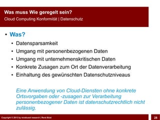 Copyright © 2013 by CLOUD-PRO.de, Dr. Dietmar Wiedemann, René BüstCopyright © 2013 by renebuest research | René Büst 28
Was muss Wie geregelt sein?
Cloud Computing Konformität | Datenschutz
● Was?
● Datensparsamkeit
● Umgang mit personenbezogenen Daten
● Umgang mit unternehmenskritischen Daten
● Konkrete Zusagen zum Ort der Datenverarbeitung
● Einhaltung des gewünschten Datenschutzniveaus
Eine Anwendung von Cloud-Diensten ohne konkrete
Ortsvorgaben oder -zusagen zur Verarbeitung
personenbezogener Daten ist datenschutzrechtlich nicht
zulässig.
 